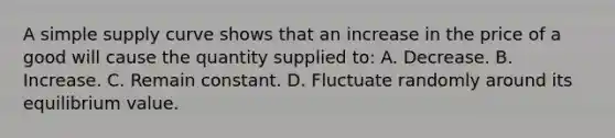 A simple supply curve shows that an increase in the price of a good will cause the quantity supplied to: A. Decrease. B. Increase. C. Remain constant. D. Fluctuate randomly around its equilibrium value.