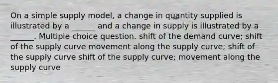 On a simple supply model, a change in quantity supplied is illustrated by a ______ and a change in supply is illustrated by a ______. Multiple choice question. shift of the demand curve; shift of the supply curve movement along the supply curve; shift of the supply curve shift of the supply curve; movement along the supply curve