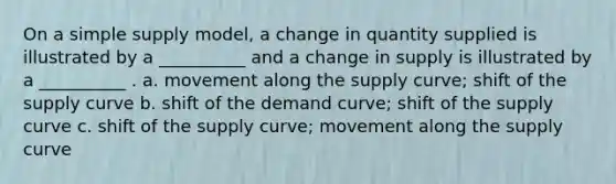 On a simple supply model, a change in quantity supplied is illustrated by a __________ and a change in supply is illustrated by a __________ . a. movement along the supply curve; shift of the supply curve b. shift of the demand curve; shift of the supply curve c. shift of the supply curve; movement along the supply curve