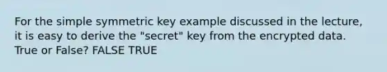 For the simple symmetric key example discussed in the lecture, it is easy to derive the "secret" key from the encrypted data. True or False? FALSE TRUE