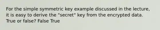 For the simple symmetric key example discussed in the lecture, it is easy to derive the "secret" key from the encrypted data. True or false? False True