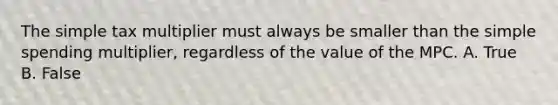 The simple tax multiplier must always be smaller than the simple spending multiplier, regardless of the value of the MPC. A. True B. False