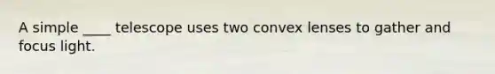A simple ____ telescope uses two convex lenses to gather and focus light.