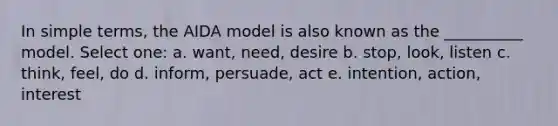 In simple terms, the AIDA model is also known as the __________ model. Select one: a. want, need, desire b. stop, look, listen c. think, feel, do d. inform, persuade, act e. intention, action, interest