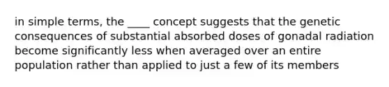 in simple terms, the ____ concept suggests that the genetic consequences of substantial absorbed doses of gonadal radiation become significantly less when averaged over an entire population rather than applied to just a few of its members