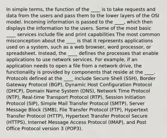 In simple terms, the function of the ____ is to take requests and data from the users and pass them to the lower layers of the OSI model. Incoming information is passed to the ____, which then displays the information to the users. Some of the most basic ____ services include file and print capabilities The most common misconception about the ____ is that it represents applications used on a system, such as a web browser, word processor, or spreadsheet. Instead, the ____ defines the processes that enable applications to use network services. For example, if an application needs to open a file from a network drive, the functionality is provided by components that reside at the ____. Protocols defined at the ____ include Secure Shell (SSH), Border Gateway Protocol (BGP), Dynamic Host Configuration Protocol (DHCP), Domain Name System (DNS), Network Time Protocol (NTP), Real-time Transport Protocol (RTP), Session Initiation Protocol (SIP), Simple Mail Transfer Protocol (SMTP), Server Message Block (SMB), File Transfer Protocol (FTP), Hypertext Transfer Protocol (HTTP), Hypertext Transfer Protocol Secure (HTTPS), Internet Message Access Protocol (IMAP), and Post Office Protocol version 3 (POP3).