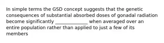 In simple terms the GSD concept suggests that the genetic consequences of substantial absorbed doses of gonadal radiation become significantly ______________ when averaged over an entire population rather than applied to just a few of its members