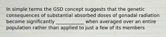 In simple terms the GSD concept suggests that the genetic consequences of substantial absorbed doses of gonadal radiation become significantly ____________ when averaged over an entire population rather than applied to just a few of its members