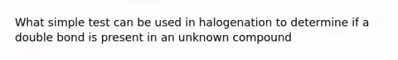 What simple test can be used in halogenation to determine if a double bond is present in an unknown compound