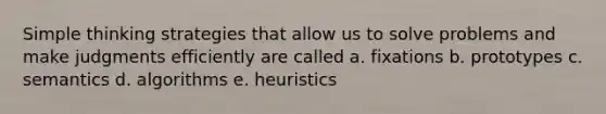 Simple thinking strategies that allow us to solve problems and make judgments efficiently are called a. fixations b. prototypes c. semantics d. algorithms e. heuristics