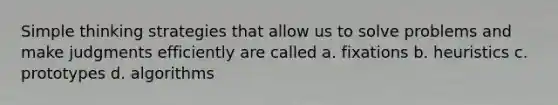 Simple thinking strategies that allow us to solve problems and make judgments efficiently are called a. fixations b. heuristics c. prototypes d. algorithms