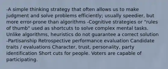 -A simple thinking strategy that often allows us to make judgment and solve problems efficiently; usually speedier, but more error-prone than algorithms -Cognitive strategies or "rules of thumb" used as shortcuts to solve complex mental tasks. Unlike algorithms, heuristics do not guarantee a correct solution -Partisanship Retrospective performance evaluation Candidate traits / evaluations Character, trust, personality, party identification Short cuts for people. Voters are capable of participating.