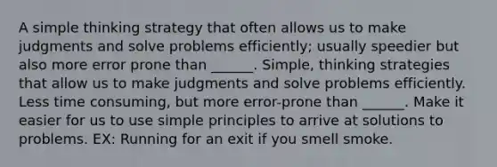 A simple thinking strategy that often allows us to make judgments and solve problems efficiently; usually speedier but also more error prone than ______. Simple, thinking strategies that allow us to make judgments and solve problems efficiently. Less time consuming, but more error-prone than ______. Make it easier for us to use simple principles to arrive at solutions to problems. EX: Running for an exit if you smell smoke.