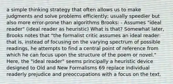 a simple thinking strategy that often allows us to make judgments and solve problems efficiently; usually speedier but also more error-prone than algorithms Brooks: - Assumes "ideal reader" (ideal reader as heuristic) What is that? Somewhat later, Brooks notes that "the formalist critic assumes an ideal reader: that is, instead of focusing on the varying spectrum of possible readings, he attempts to find a central point of reference from which he can focus upon the structure of the poem or novel." Here, the "ideal reader" seems principally a heuristic device designed to Old and New Formalisms 69 replace individual readerly prejudice and preoccupations with a focus on the text.