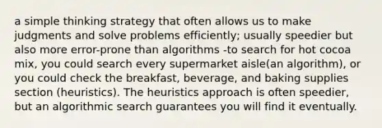 a simple thinking strategy that often allows us to make judgments and solve problems efficiently; usually speedier but also more error-prone than algorithms -to search for hot cocoa mix, you could search every supermarket aisle(an algorithm), or you could check the breakfast, beverage, and baking supplies section (heuristics). The heuristics approach is often speedier, but an algorithmic search guarantees you will find it eventually.