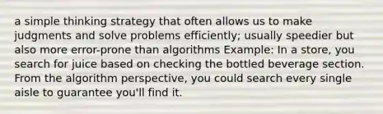 a simple thinking strategy that often allows us to make judgments and solve problems efficiently; usually speedier but also more error-prone than algorithms Example: In a store, you search for juice based on checking the bottled beverage section. From the algorithm perspective, you could search every single aisle to guarantee you'll find it.