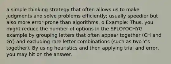 a simple thinking strategy that often allows us to make judgments and solve problems efficiently; usually speedier but also more error-prone than algorithms. o Example: Thus, you might reduce the number of options in the SPLOYOCHYG example by grouping letters that often appear together (CH and GY) and excluding rare letter combinations (such as two Y's together). By using heuristics and then applying trial and error, you may hit on the answer.