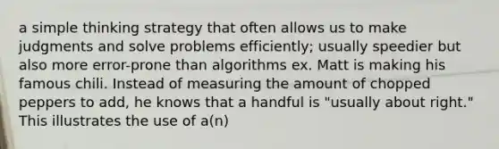 a simple thinking strategy that often allows us to make judgments and solve problems efficiently; usually speedier but also more error-prone than algorithms ex. Matt is making his famous chili. Instead of measuring the amount of chopped peppers to add, he knows that a handful is "usually about right." This illustrates the use of a(n)