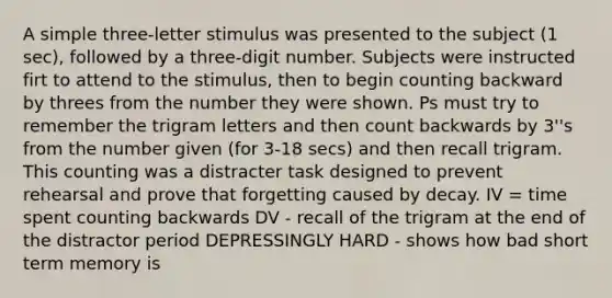 A simple three-letter stimulus was presented to the subject (1 sec), followed by a three-digit number. Subjects were instructed firt to attend to the stimulus, then to begin counting backward by threes from the number they were shown. Ps must try to remember the trigram letters and then count backwards by 3''s from the number given (for 3-18 secs) and then recall trigram. This counting was a distracter task designed to prevent rehearsal and prove that forgetting caused by decay. IV = time spent counting backwards DV - recall of the trigram at the end of the distractor period DEPRESSINGLY HARD - shows how bad short term memory is