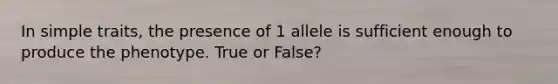 In simple traits, the presence of 1 allele is sufficient enough to produce the phenotype. True or False?