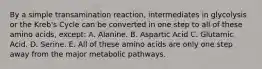 By a simple transamination reaction, intermediates in glycolysis or the Kreb's Cycle can be converted in one step to all of these amino acids, except: A. Alanine. B. Aspartic Acid C. Glutamic Acid. D. Serine. E. All of these amino acids are only one step away from the major metabolic pathways.