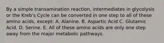 By a simple transamination reaction, intermediates in glycolysis or the Kreb's Cycle can be converted in one step to all of these amino acids, except: A. Alanine. B. Aspartic Acid C. Glutamic Acid. D. Serine. E. All of these amino acids are only one step away from the major metabolic pathways.