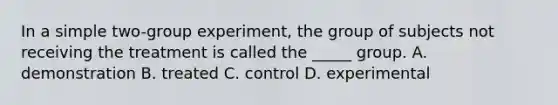 In a simple two-group experiment, the group of subjects not receiving the treatment is called the _____ group. A. demonstration B. treated C. control D. experimental