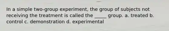 In a simple two-group experiment, the group of subjects not receiving the treatment is called the _____ group. a. treated b. control c. demonstration d. experimental