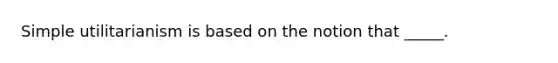 Simple utilitarianism is based on the notion that _____.