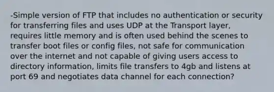 -Simple version of FTP that includes no authentication or security for transferring files and uses UDP at the Transport layer, requires little memory and is often used behind the scenes to transfer boot files or config files, not safe for communication over the internet and not capable of giving users access to directory information, limits file transfers to 4gb and listens at port 69 and negotiates data channel for each connection?