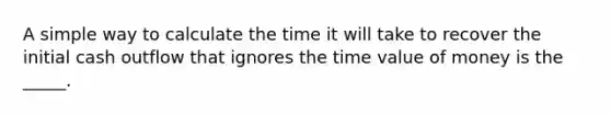 A simple way to calculate the time it will take to recover the initial cash outflow that ignores the time value of money is the _____.