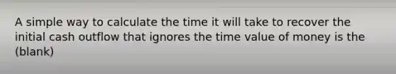 A simple way to calculate the time it will take to recover the initial cash outflow that ignores the time value of money is the (blank)