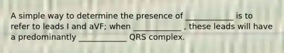 A simple way to determine the presence of ____________ is to refer to leads I and aVF; when ____________ , these leads will have a predominantly ____________ QRS complex.