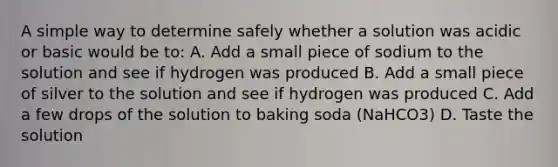 A simple way to determine safely whether a solution was acidic or basic would be to: A. Add a small piece of sodium to the solution and see if hydrogen was produced B. Add a small piece of silver to the solution and see if hydrogen was produced C. Add a few drops of the solution to baking soda (NaHCO3) D. Taste the solution