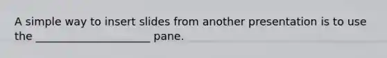 A simple way to insert slides from another presentation is to use the _____________________ pane.