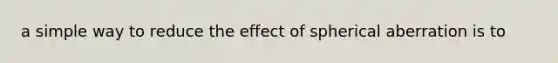 a simple way to reduce the effect of spherical aberration is to