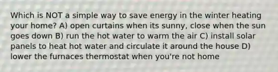 Which is NOT a simple way to save energy in the winter heating your home? A) open curtains when its sunny, close when the sun goes down B) run the hot water to warm the air C) install solar panels to heat hot water and circulate it around the house D) lower the furnaces thermostat when you're not home