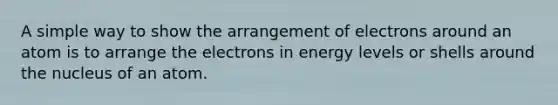 A simple way to show the arrangement of electrons around an atom is to arrange the electrons in energy levels or shells around the nucleus of an atom.