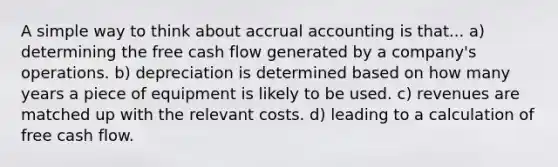 A simple way to think about accrual accounting is that... a) determining the free cash flow generated by a company's operations. b) depreciation is determined based on how many years a piece of equipment is likely to be used. c) revenues are matched up with the relevant costs. d) leading to a calculation of free cash flow.