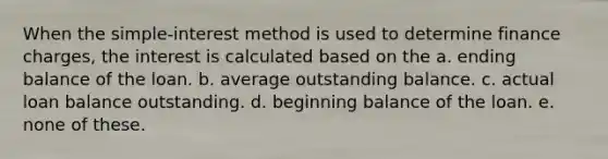 When the simple-interest method is used to determine finance charges, the interest is calculated based on the a. ending balance of the loan. b. average outstanding balance. c. actual loan balance outstanding. d. beginning balance of the loan. e. none of these.