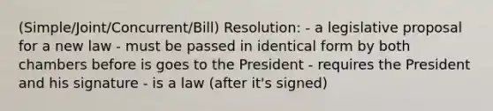 (Simple/Joint/Concurrent/Bill) Resolution: - a legislative proposal for a new law - must be passed in identical form by both chambers before is goes to the President - requires the President and his signature - is a law (after it's signed)