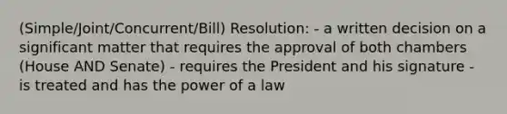 (Simple/Joint/Concurrent/Bill) Resolution: - a written decision on a significant matter that requires the approval of both chambers (House AND Senate) - requires the President and his signature - is treated and has the power of a law