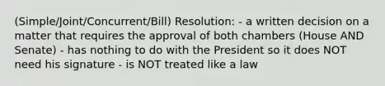 (Simple/Joint/Concurrent/Bill) Resolution: - a written decision on a matter that requires the approval of both chambers (House AND Senate) - has nothing to do with the President so it does NOT need his signature - is NOT treated like a law