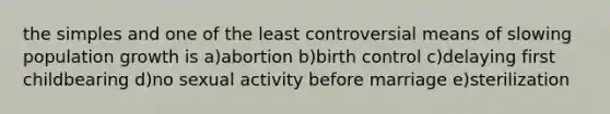 the simples and one of the least controversial means of slowing population growth is a)abortion b)birth control c)delaying first childbearing d)no sexual activity before marriage e)sterilization