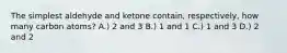 The simplest aldehyde and ketone contain, respectively, how many carbon atoms? A.) 2 and 3 B.) 1 and 1 C.) 1 and 3 D.) 2 and 2