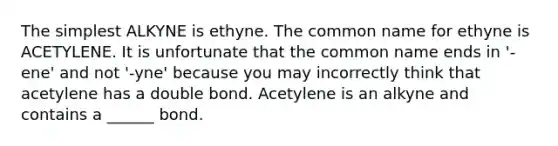 The simplest ALKYNE is ethyne. The common name for ethyne is ACETYLENE. It is unfortunate that the common name ends in '-ene' and not '-yne' because you may incorrectly think that acetylene has a double bond. Acetylene is an alkyne and contains a ______ bond.