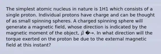 The simplest atomic nucleus in nature is 1H1 which consists of a single proton. Individual protons have charge and can be thought of as small spinning spheres. A charged spinning sphere will generate a magnetic field, whose direction is indicated by the magnetic moment of the object, 𝜇⃗ �→. In what direction will the torque exerted on the proton be due to the external magnetic field at this instant?