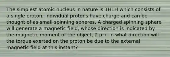 The simplest atomic nucleus in nature is 1H1H which consists of a single proton. Individual protons have charge and can be thought of as small spinning spheres. A charged spinning sphere will generate a magnetic field, whose direction is indicated by the magnetic moment of the object, μ⃗ μ→. In what direction will the torque exerted on the proton be due to the external magnetic field at this instant?