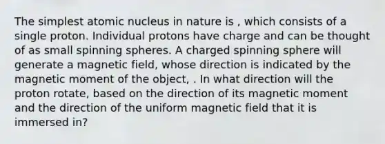 The simplest atomic nucleus in nature is , which consists of a single proton. Individual protons have charge and can be thought of as small spinning spheres. A charged spinning sphere will generate a magnetic field, whose direction is indicated by the magnetic moment of the object, . In what direction will the proton rotate, based on the direction of its magnetic moment and the direction of the uniform magnetic field that it is immersed in?