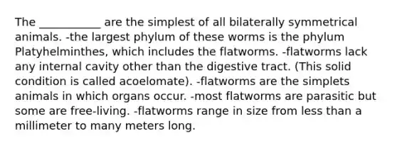 The ___________ are the simplest of all bilaterally symmetrical animals. -the largest phylum of these worms is the phylum Platyhelminthes, which includes the flatworms. -flatworms lack any internal cavity other than the digestive tract. (This solid condition is called acoelomate). -flatworms are the simplets animals in which organs occur. -most flatworms are parasitic but some are free-living. -flatworms range in size from less than a millimeter to many meters long.